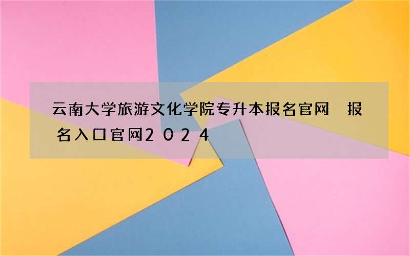 云南大学旅游文化学院专升本报名官网 报名入口官网2024